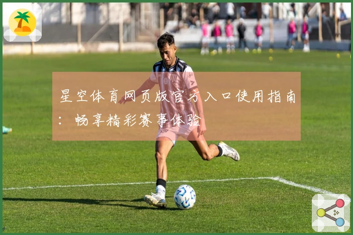 星空体育网页版官方入口使用指南：畅享精彩赛事体验