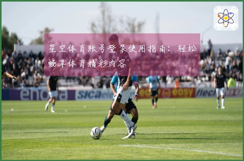 星空体育账号登录使用指南：轻松畅享体育精彩内容
