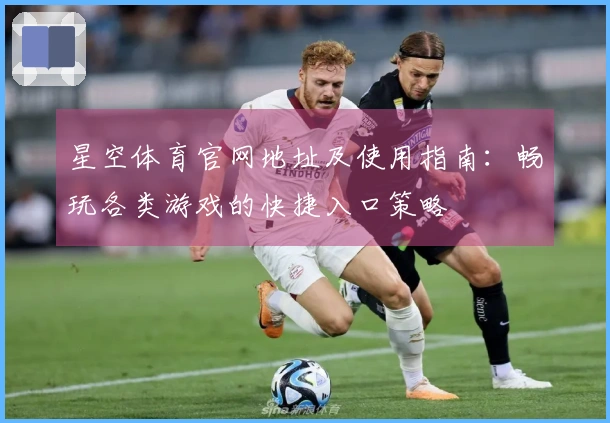 星空体育官网地址及使用指南：畅玩各类游戏的快捷入口策略