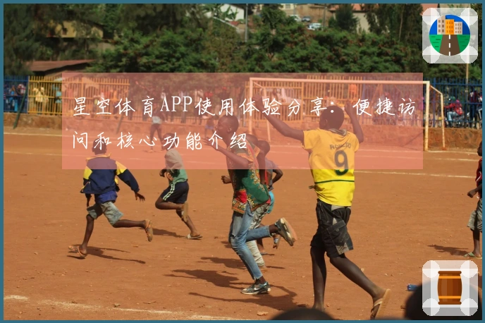 星空体育APP使用体验分享：便捷访问和核心功能介绍